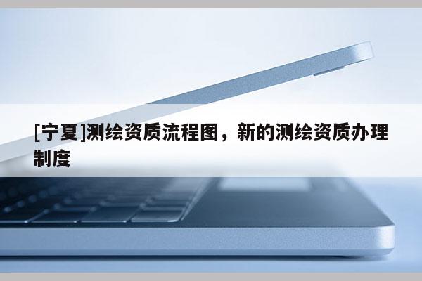 [寧夏]測(cè)繪資質(zhì)流程圖，新的測(cè)繪資質(zhì)辦理制度
