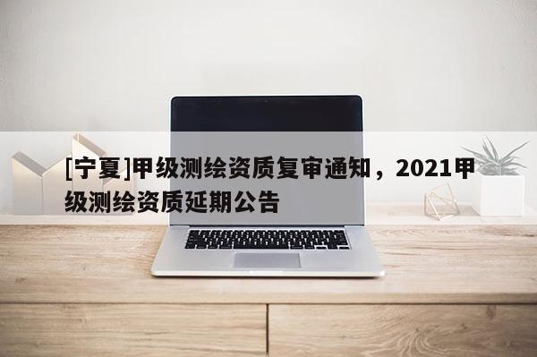 [寧夏]甲級(jí)測繪資質(zhì)復(fù)審?fù)ㄖ?021甲級(jí)測繪資質(zhì)延期公告