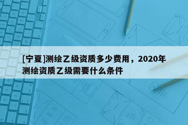 [寧夏]測(cè)繪乙級(jí)資質(zhì)多少費(fèi)用，2020年測(cè)繪資質(zhì)乙級(jí)需要什么條件