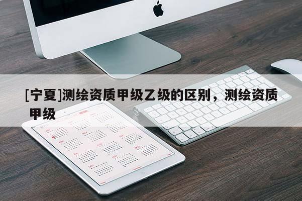 [寧夏]測繪資質(zhì)甲級乙級的區(qū)別，測繪資質(zhì) 甲級