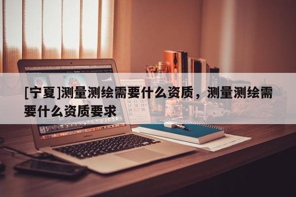 [寧夏]測(cè)量測(cè)繪需要什么資質(zhì)，測(cè)量測(cè)繪需要什么資質(zhì)要求