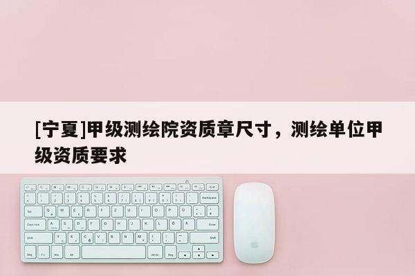 [寧夏]甲級測繪院資質(zhì)章尺寸，測繪單位甲級資質(zhì)要求