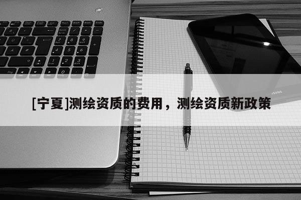 [寧夏]測繪資質的費用，測繪資質新政策