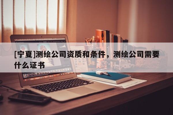 [寧夏]測繪公司資質和條件，測繪公司需要什么證書