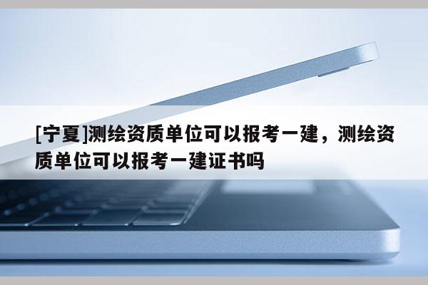 [寧夏]測(cè)繪資質(zhì)單位可以報(bào)考一建，測(cè)繪資質(zhì)單位可以報(bào)考一建證書(shū)嗎