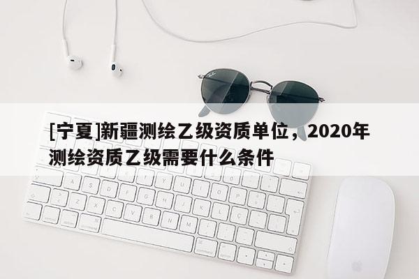 [寧夏]新疆測繪乙級資質(zhì)單位，2020年測繪資質(zhì)乙級需要什么條件