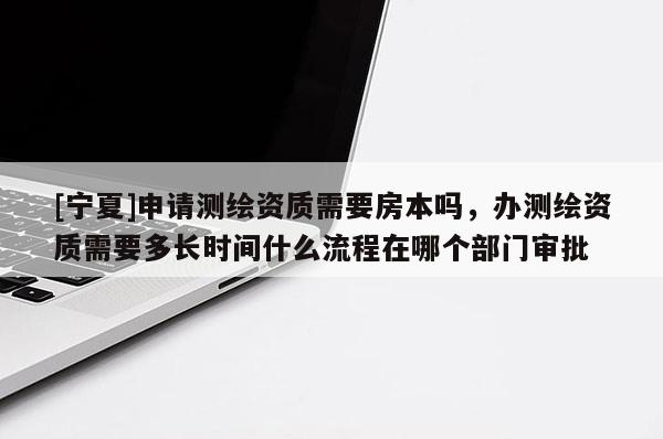 [寧夏]申請測繪資質(zhì)需要房本嗎，辦測繪資質(zhì)需要多長時(shí)間什么流程在哪個(gè)部門審批