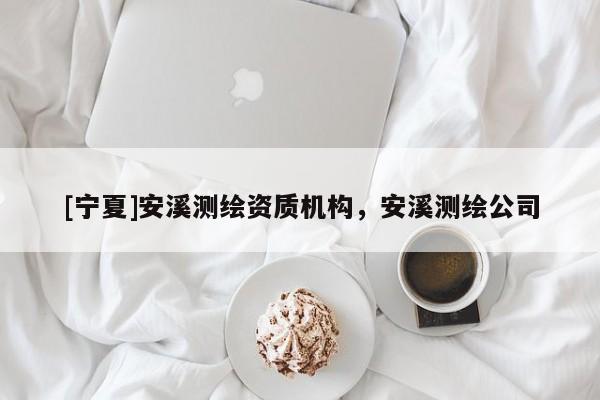 [寧夏]安溪測(cè)繪資質(zhì)機(jī)構(gòu)，安溪測(cè)繪公司