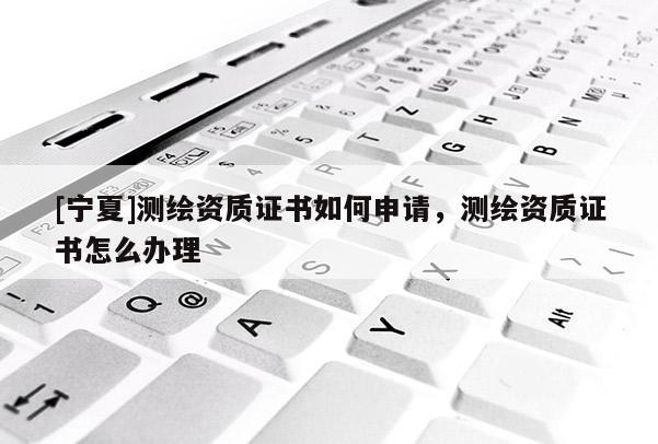 [寧夏]測繪資質(zhì)證書如何申請，測繪資質(zhì)證書怎么辦理