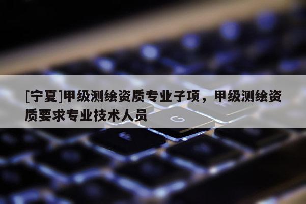 [寧夏]甲級測繪資質(zhì)專業(yè)子項(xiàng)，甲級測繪資質(zhì)要求專業(yè)技術(shù)人員