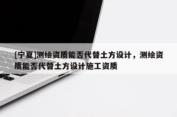 [寧夏]測繪資質(zhì)能否代替土方設(shè)計，測繪資質(zhì)能否代替土方設(shè)計施工資質(zhì)