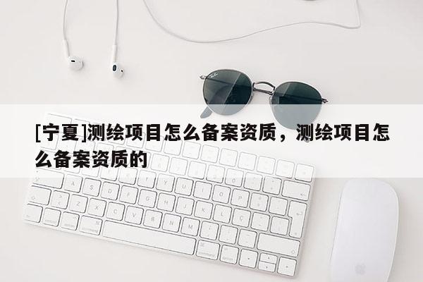 [寧夏]測(cè)繪項(xiàng)目怎么備案資質(zhì)，測(cè)繪項(xiàng)目怎么備案資質(zhì)的