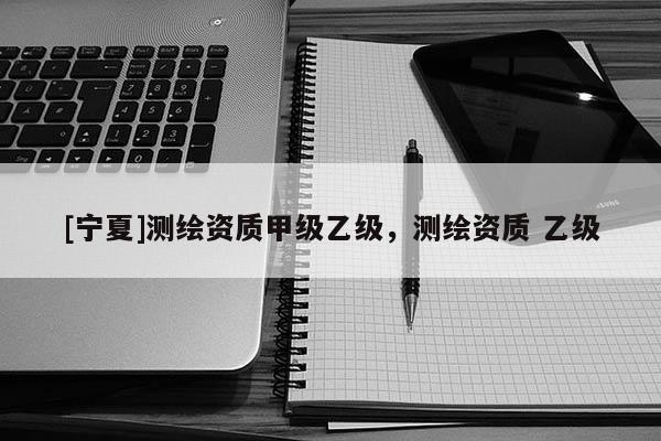 [寧夏]測(cè)繪資質(zhì)甲級(jí)乙級(jí)，測(cè)繪資質(zhì) 乙級(jí)