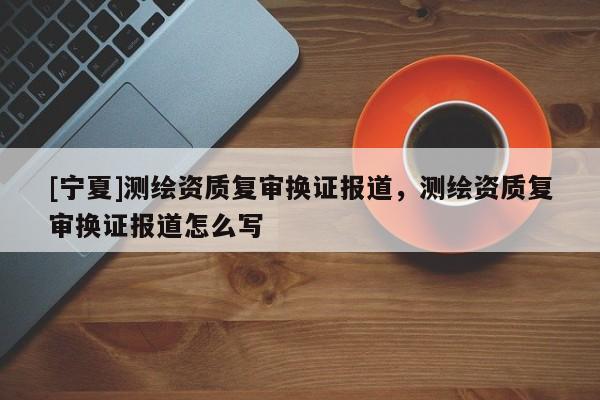 [寧夏]測繪資質(zhì)復(fù)審換證報道，測繪資質(zhì)復(fù)審換證報道怎么寫