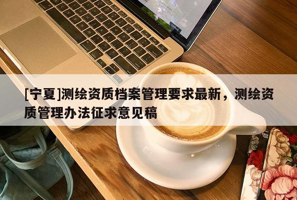 [寧夏]測繪資質(zhì)檔案管理要求最新，測繪資質(zhì)管理辦法征求意見稿