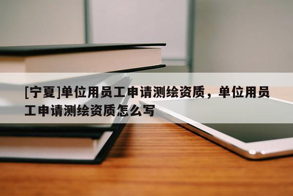 [寧夏]單位用員工申請(qǐng)測(cè)繪資質(zhì)，單位用員工申請(qǐng)測(cè)繪資質(zhì)怎么寫(xiě)