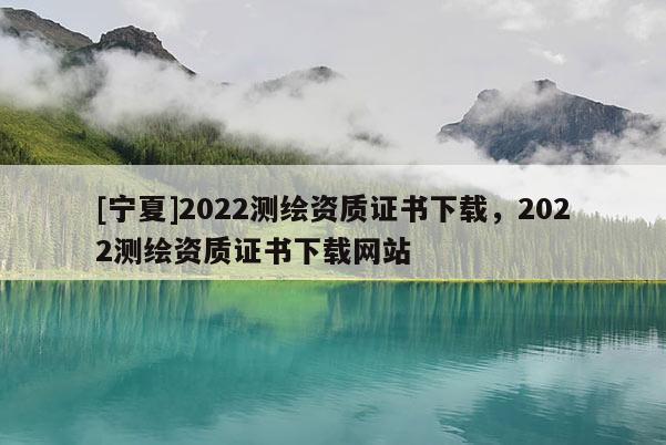 [寧夏]2022測(cè)繪資質(zhì)證書(shū)下載，2022測(cè)繪資質(zhì)證書(shū)下載網(wǎng)站