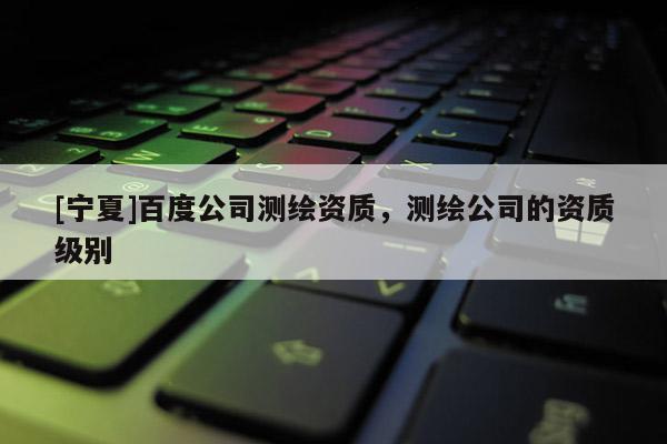 [寧夏]百度公司測繪資質(zhì)，測繪公司的資質(zhì)級別