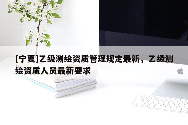 [寧夏]乙級測繪資質管理規(guī)定最新，乙級測繪資質人員最新要求