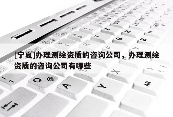 [寧夏]辦理測(cè)繪資質(zhì)的咨詢公司，辦理測(cè)繪資質(zhì)的咨詢公司有哪些