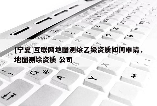 [寧夏]互聯(lián)網(wǎng)地圖測(cè)繪乙級(jí)資質(zhì)如何申請(qǐng)，地圖測(cè)繪資質(zhì) 公司