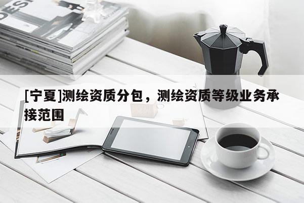 [寧夏]測繪資質(zhì)分包，測繪資質(zhì)等級業(yè)務(wù)承接范圍