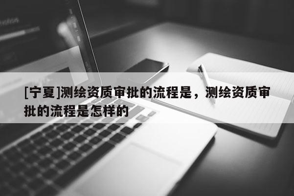 [寧夏]測繪資質(zhì)審批的流程是，測繪資質(zhì)審批的流程是怎樣的