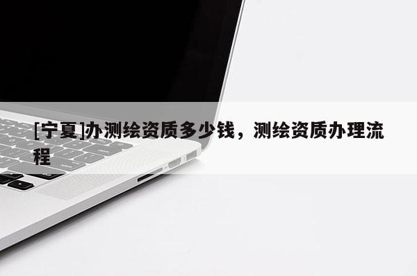 [寧夏]辦測(cè)繪資質(zhì)多少錢，測(cè)繪資質(zhì)辦理流程