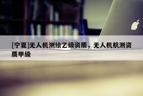 [寧夏]無人機測繪乙級資質(zhì)，無人機航測資質(zhì)甲級