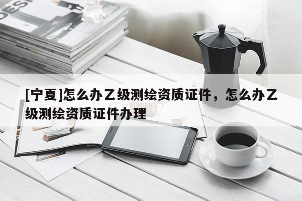 [寧夏]怎么辦乙級(jí)測(cè)繪資質(zhì)證件，怎么辦乙級(jí)測(cè)繪資質(zhì)證件辦理