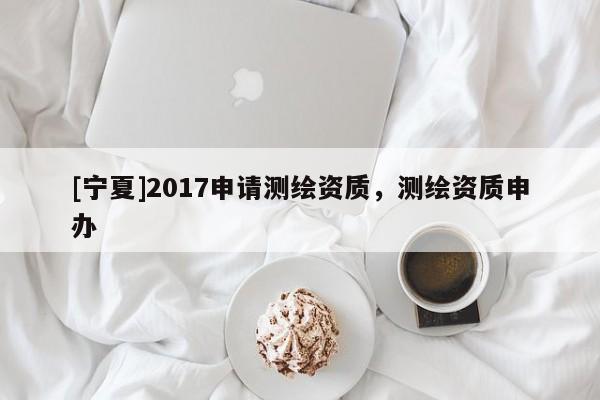 [寧夏]2017申請測繪資質(zhì)，測繪資質(zhì)申辦