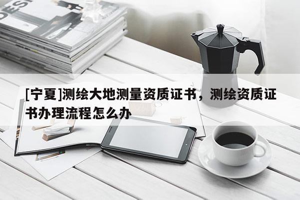 [寧夏]測(cè)繪大地測(cè)量資質(zhì)證書，測(cè)繪資質(zhì)證書辦理流程怎么辦