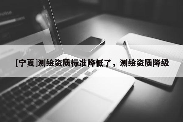[寧夏]測繪資質標準降低了，測繪資質降級