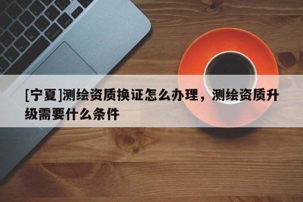 [寧夏]測繪資質(zhì)換證怎么辦理，測繪資質(zhì)升級需要什么條件