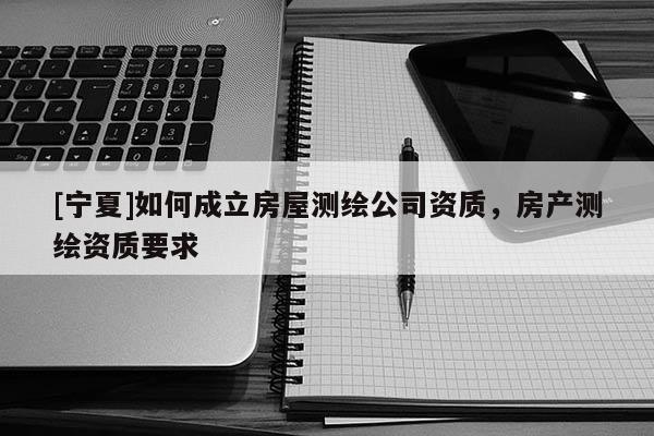 [寧夏]如何成立房屋測繪公司資質(zhì)，房產(chǎn)測繪資質(zhì)要求