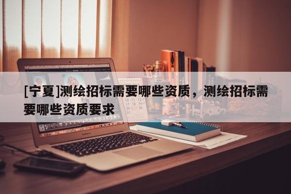 [寧夏]測繪招標(biāo)需要哪些資質(zhì)，測繪招標(biāo)需要哪些資質(zhì)要求
