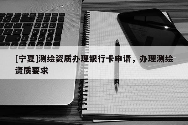 [寧夏]測(cè)繪資質(zhì)辦理銀行卡申請(qǐng)，辦理測(cè)繪資質(zhì)要求