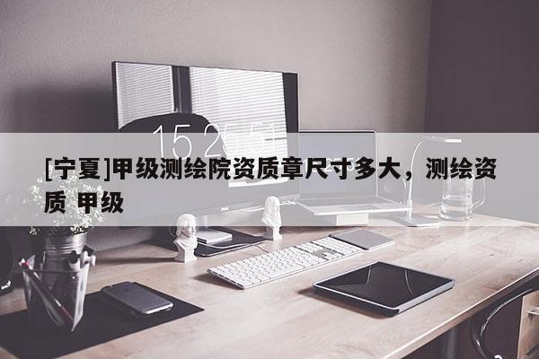 [寧夏]甲級測繪院資質(zhì)章尺寸多大，測繪資質(zhì) 甲級