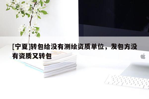 [寧夏]轉(zhuǎn)包給沒有測繪資質(zhì)單位，發(fā)包方?jīng)]有資質(zhì)又轉(zhuǎn)包