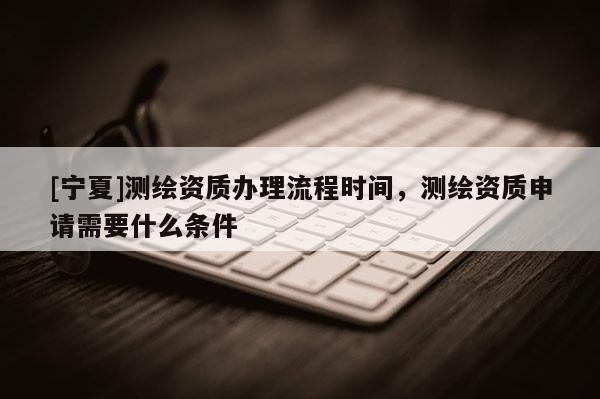 [寧夏]測繪資質(zhì)辦理流程時間，測繪資質(zhì)申請需要什么條件