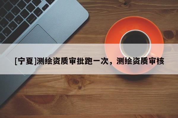 [寧夏]測繪資質(zhì)審批跑一次，測繪資質(zhì)審核