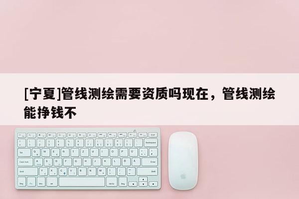 [寧夏]管線測繪需要資質(zhì)嗎現(xiàn)在，管線測繪能掙錢不