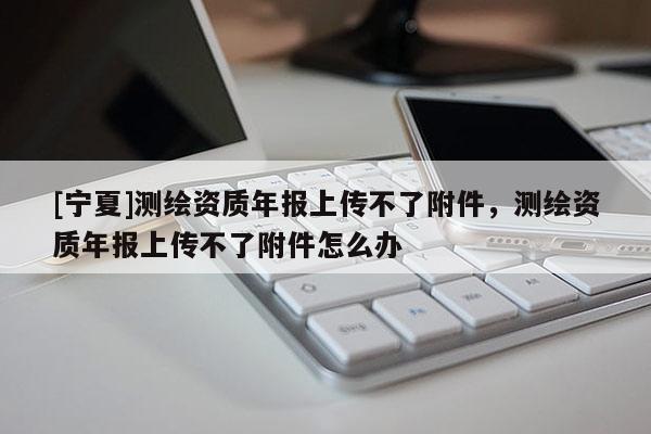 [寧夏]測繪資質年報上傳不了附件，測繪資質年報上傳不了附件怎么辦