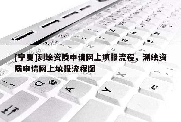 [寧夏]測(cè)繪資質(zhì)申請(qǐng)網(wǎng)上填報(bào)流程，測(cè)繪資質(zhì)申請(qǐng)網(wǎng)上填報(bào)流程圖