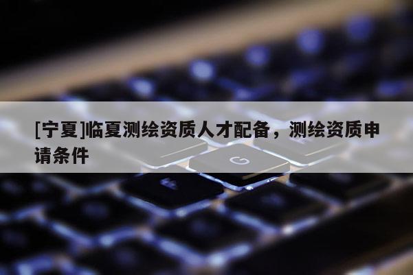 [寧夏]臨夏測繪資質(zhì)人才配備，測繪資質(zhì)申請條件