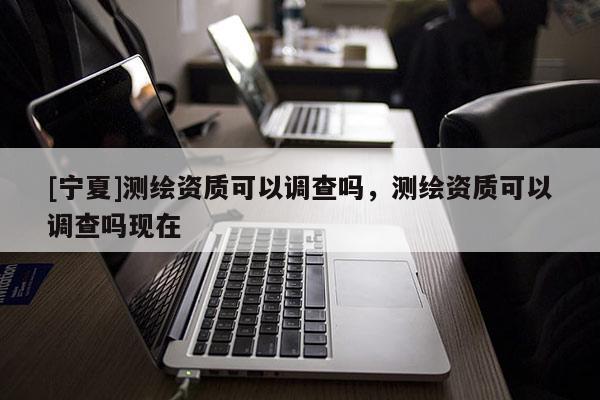 [寧夏]測(cè)繪資質(zhì)可以調(diào)查嗎，測(cè)繪資質(zhì)可以調(diào)查嗎現(xiàn)在