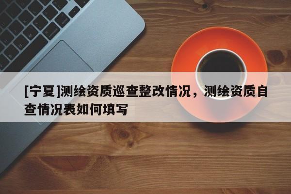 [寧夏]測(cè)繪資質(zhì)巡查整改情況，測(cè)繪資質(zhì)自查情況表如何填寫