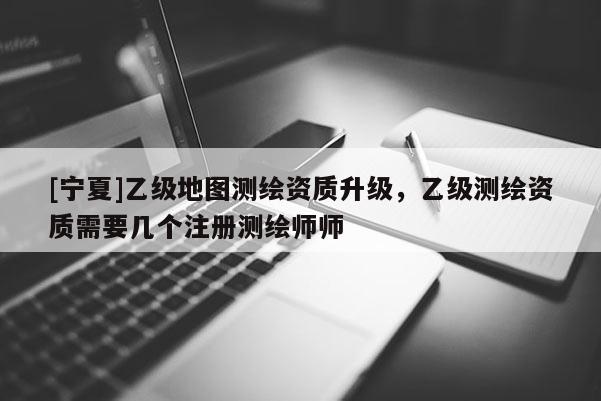 [寧夏]乙級(jí)地圖測(cè)繪資質(zhì)升級(jí)，乙級(jí)測(cè)繪資質(zhì)需要幾個(gè)注冊(cè)測(cè)繪師師