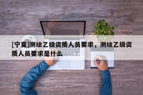 [寧夏]測繪乙級(jí)資質(zhì)人員要求，測繪乙級(jí)資質(zhì)人員要求是什么