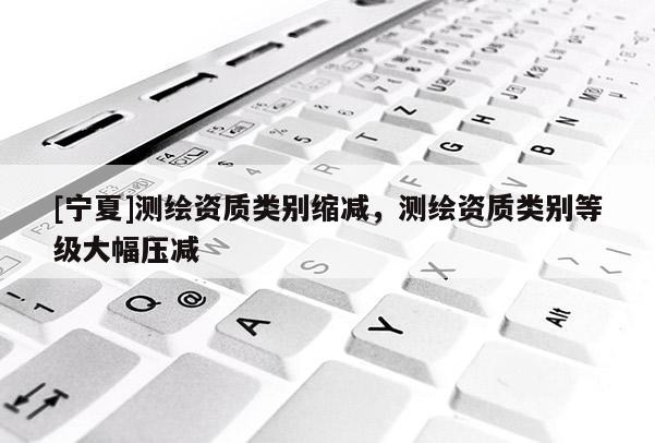 [寧夏]測繪資質(zhì)類別縮減，測繪資質(zhì)類別等級(jí)大幅壓減
